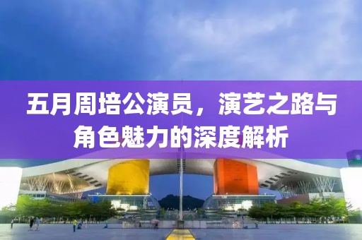 五月周培公演员，演艺之路与角色魅力的深度解析