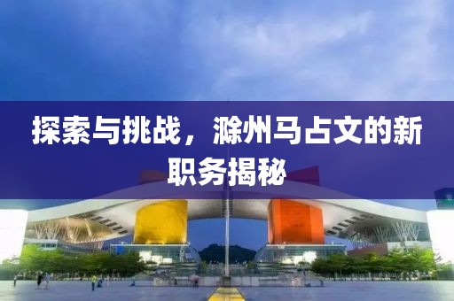 探索与挑战，滁州马占文的新职务揭秘