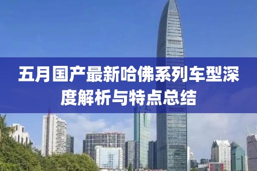 五月国产最新哈佛系列车型深度解析与特点总结