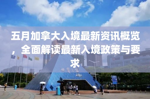 五月加拿大入境最新资讯概览，全面解读最新入境政策与要求