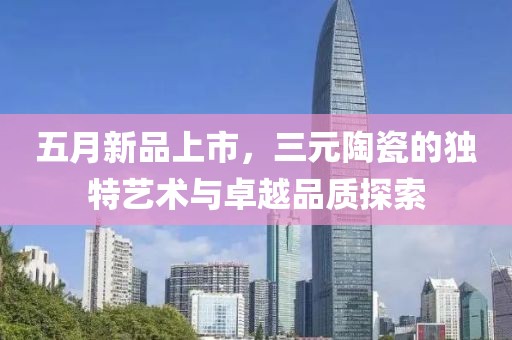 五月新品上市，三元陶瓷的独特艺术与卓越品质探索
