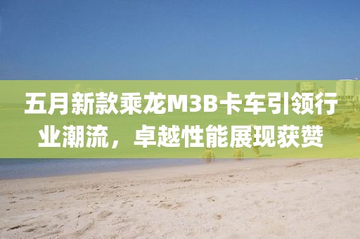 五月新款乘龙M3B卡车引领行业潮流，卓越性能展现获赞