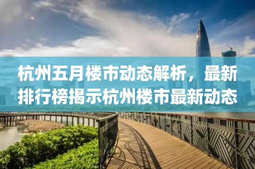 杭州五月楼市动态解析，最新排行榜揭示杭州楼市最新动态