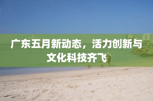 广东五月新动态，活力创新与文化科技齐飞