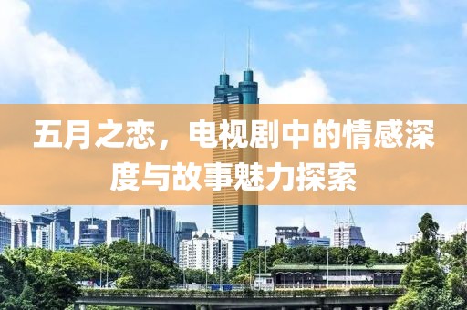 五月之恋，电视剧中的情感深度与故事魅力探索