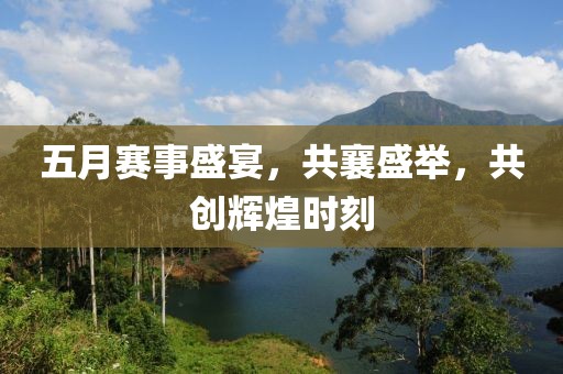 五月赛事盛宴，共襄盛举，共创辉煌时刻