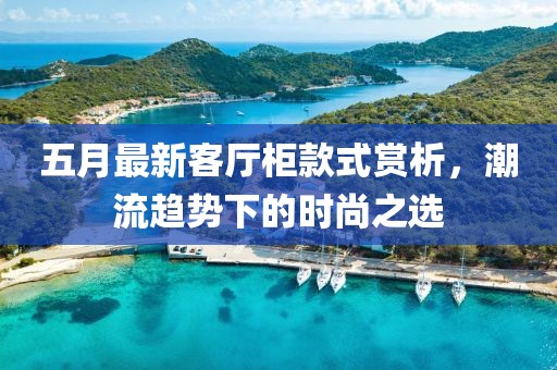 五月最新客厅柜款式赏析，潮流趋势下的时尚之选