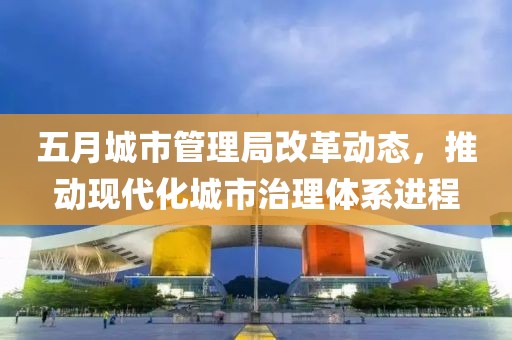 五月城市管理局改革动态，推动现代化城市治理体系进程