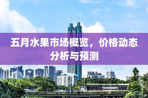 五月水果市场概览，价格动态分析与预测