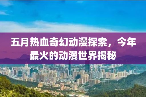 五月热血奇幻动漫探索，今年最火的动漫世界揭秘
