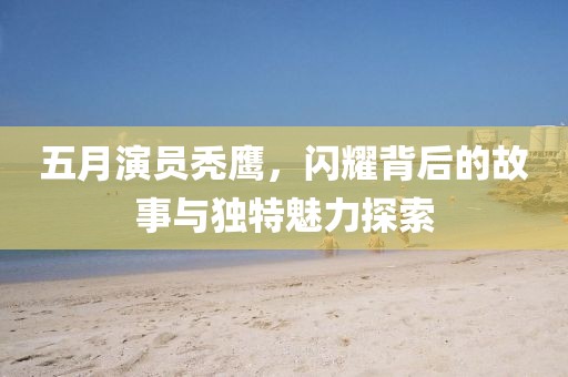 五月演员秃鹰，闪耀背后的故事与独特魅力探索