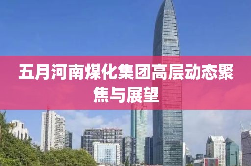 五月河南煤化集团高层动态聚焦与展望
