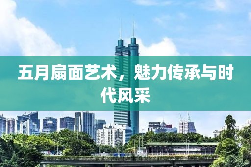 五月扇面艺术，魅力传承与时代风采