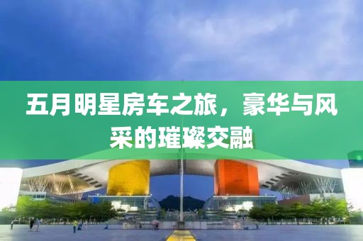 五月明星房车之旅，豪华与风采的璀璨交融