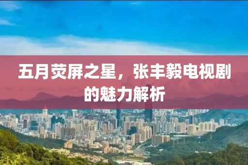五月荧屏之星，张丰毅电视剧的魅力解析
