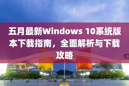 五月最新Windows 10系统版本下载指南，全面解析与下载攻略