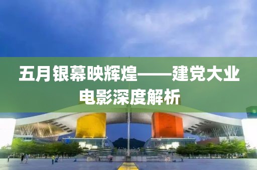 五月银幕映辉煌——建党大业电影深度解析