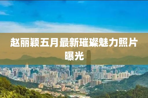 赵丽颖五月最新璀璨魅力照片曝光