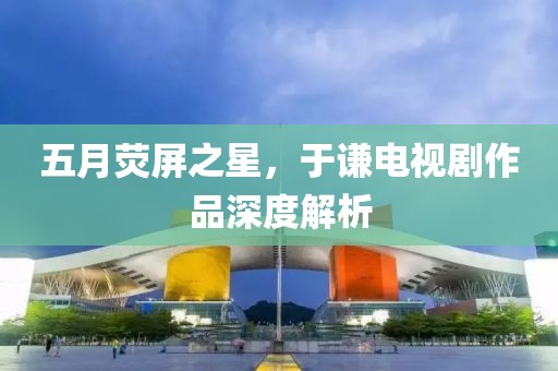 五月荧屏之星，于谦电视剧作品深度解析