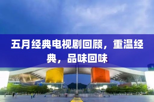 五月经典电视剧回顾，重温经典，品味回味