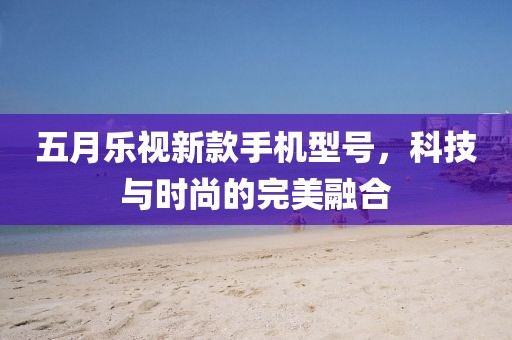 五月乐视新款手机型号，科技与时尚的完美融合