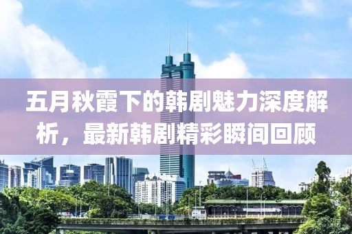 五月秋霞下的韩剧魅力深度解析，最新韩剧精彩瞬间回顾