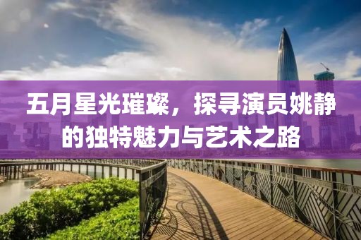 五月星光璀璨，探寻演员姚静的独特魅力与艺术之路