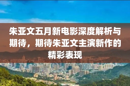 朱亚文五月新电影深度解析与期待，期待朱亚文主演新作的精彩表现