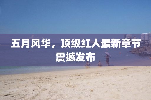 五月风华，顶级红人最新章节震撼发布