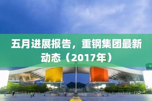 五月进展报告，重钢集团最新动态（2017年）
