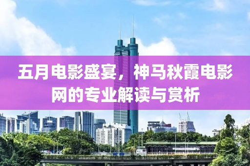 五月电影盛宴，神马秋霞电影网的专业解读与赏析
