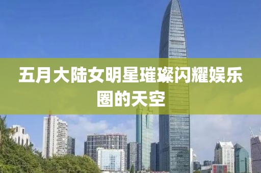 五月大陆女明星璀璨闪耀娱乐圈的天空