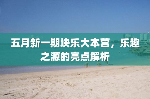 五月新一期块乐大本营，乐趣之源的亮点解析