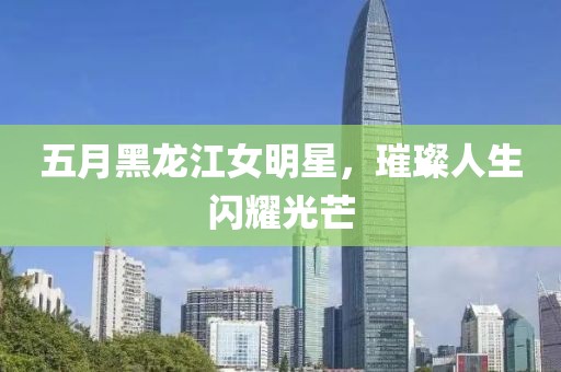 五月黑龙江女明星，璀璨人生闪耀光芒