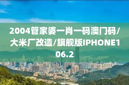 2004管家婆一肖一码澳门码/大米厂改造/旗舰版IPHONE106.2