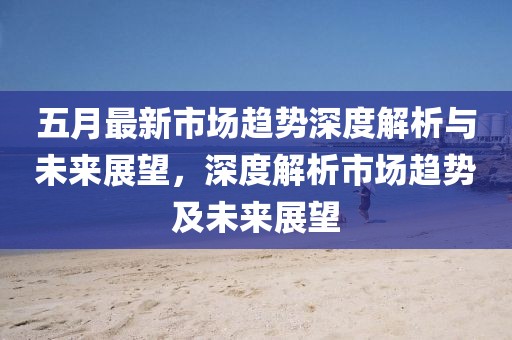 五月最新市场趋势深度解析与未来展望，深度解析市场趋势及未来展望