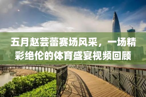 五月赵芸蕾赛场风采，一场精彩绝伦的体育盛宴视频回顾