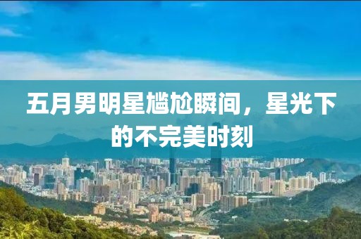 五月男明星尴尬瞬间，星光下的不完美时刻