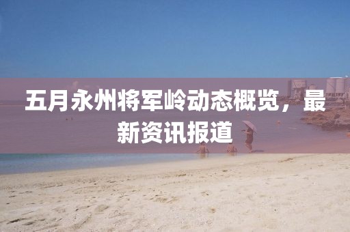 五月永州将军岭动态概览，最新资讯报道