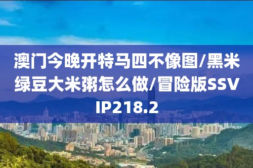 澳门今晚开特马四不像图/黑米绿豆大米粥怎么做/冒险版SSVIP218.2