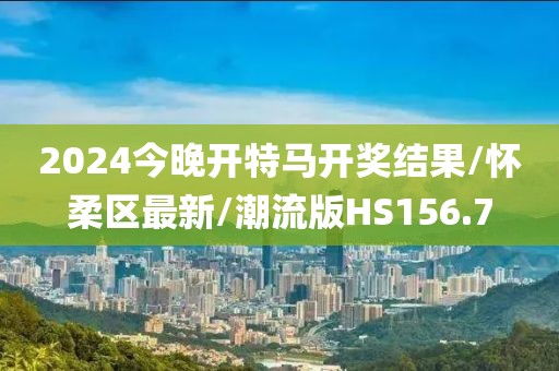 2024今晚开特马开奖结果/怀柔区最新/潮流版HS156.7