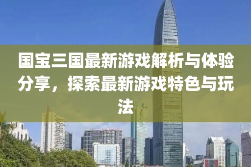 国宝三国最新游戏解析与体验分享，探索最新游戏特色与玩法