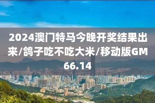 2024澳门特马今晚开奖结果出来/鸽子吃不吃大米/移动版GM66.14