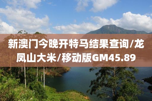 新澳门今晚开特马结果查询/龙凤山大米/移动版GM45.89