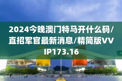 2024今晚澳门特马开什么码/直招军官最新消息/精简版VVIP173.16