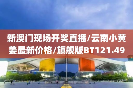 新澳门现场开奖直播/云南小黄姜最新价格/旗舰版BT121.49