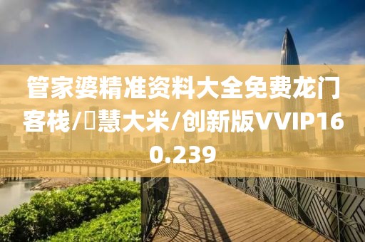 管家婆精准资料大全免费龙门客栈/瑧慧大米/创新版VVIP160.239