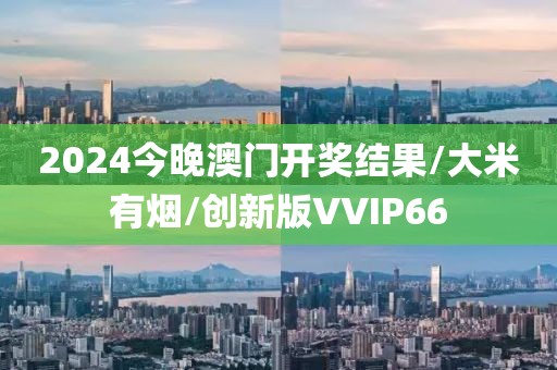 2024今晚澳门开奖结果/大米有烟/创新版VVIP66