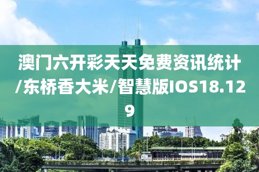 澳门六开彩天天免费资讯统计/东桥香大米/智慧版IOS18.129