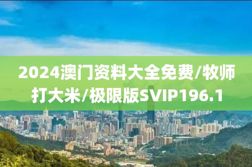 2024澳门资料大全免费/牧师打大米/极限版SVIP196.1